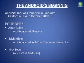 THE ANDROID’S BEGINNIG
Android, Inc. was founded in Palo Alto,
California,USA in October 2003
FOUNDERS:
• Andy Rubin
(co-founder of Danger)
• Rich Miner
(co-founder of Wildfire Communications, Inc.),
• Nick Sears
(once VP at T-Mobile)
 