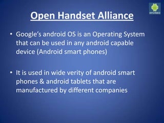 Open Handset Alliance
• Google’s android OS is an Operating System
that can be used in any android capable
device (Android smart phones)
• It is used in wide verity of android smart
phones & android tablets that are
manufactured by different companies
 
