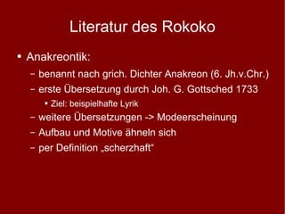Literatur des Rokoko Anakreontik: benannt nach grich. Dichter Anakreon (6. Jh.v.Chr.) erste Übersetzung durch Joh. G. Gottsched 1733 Ziel: beispielhafte Lyrik weitere Übersetzungen -> Modeerscheinung Aufbau und Motive ähneln sich per Definition „scherzhaft“ 