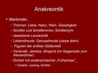 Anakreontik Merkmale: Themen: Liebe, Natur, Wein, Geselligkeit Schäfer und Schäferinnen, Schäferlyrik idealisierte Landschaft Lebensfreude, Genussfreude (carpe diem) Figuren der antiken Götterwelt Versmaß: Jambus, klingend (im Gegensatz zum Alexandriner) Dichter mit anakreontischer „Frühphase“_ Goethe, Lessing, Schiller 