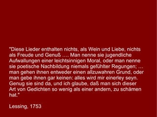 "Diese Lieder enthalten nichts, als Wein und Liebe, nichts als Freude und Genuß …. Man nenne sie jugendliche Aufwallungen einer leichtsinnigen Moral, oder man nenne sie poetische Nachbildung niemals gefühlter Regungen; … man gehen ihnen entweder einen allzuwahren Grund, oder man gebe ihnen gar keinen: alles wird mir einerley seyn. Genug sie sind da, und ich glaube, daß man sich dieser Art von Gedichten so wenig als einer andern, zu schämen hat."  Lessing, 1753 