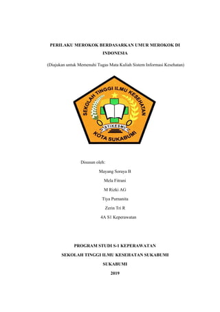 PERILAKU MEROKOK BERDASARKAN UMUR MEROKOK DI
INDONESIA
(Diajukan untuk Memenuhi Tugas Mata Kuliah Sistem Informasi Kesehatan)
Disusun oleh:
Mayang Soraya B
Mela Fitrani
M Rizki AG
Tiya Purnanita
Zerin Tri R
4A S1 Keperawatan
PROGRAM STUDI S-1 KEPERAWATAN
SEKOLAH TINGGI ILMU KESEHATAN SUKABUMI
SUKABUMI
2019
 