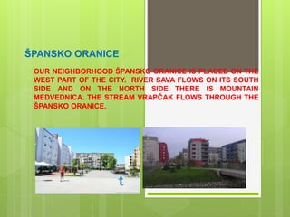 ŠPANSKO ORANICE
OUR NEIGHBORHOOD ŠPANSKO ORANICE IS PLACED ON THE
WEST PART OF THE CITY. RIVER SAVA FLOWS ON ITS SOUTH
SIDE AND ON THE NORTH SIDE THERE IS MOUNTAIN
MEDVEDNICA. THE STREAM VRAPČAK FLOWS THROUGH THE
ŠPANSKO ORANICE.
 