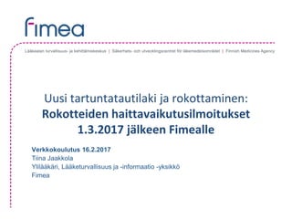 Uusi	tartuntatautilaki	ja	rokottaminen:	
Rokotteiden	haittavaikutusilmoitukset	
1.3.2017	jälkeen Fimealle
Verkkokoulutus 16.2.2017
Tiina Jaakkola
Ylilääkäri, Lääketurvallisuus ja -informaatio -yksikkö
Fimea
 