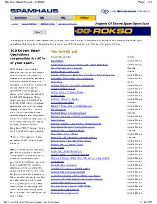 The Spamhaus Project - ROKSO                                                                                         Page 1 of 4




     Home | About ROKSO | ROKSO FAQs | Advanced Search


                           Search


    The Register of Known Spam Operations (ROKSO) database collates information and evidence on known professional spam
    operations that have been terminated by a minimum of 3 Internet Service Providers for spam offenses.


    200 Known Spam                      The ROKSO List
    Operations
                                        Known Spam Operation                                             Country
    responsible for 80%
                                        Alan Ralsky                                                      United States
    of your spam.                       Albert Ahdoot and Alyx Sachs - Net Global Marketing              United States
                                        Alex Zhardanovsky / Azoogle                                      Canada
    80% of spam received by
    Internet users in North America     Alexey Panov - ckync.com                                         Russia
    and Europe can be traced via        Amadeo Belmonte / Data One Marketing / I Net Values Inc.         United States
    aliases and addresses, redirects,   Ameritech Advertising / Scott Ramaglia                           United States
    hosting locations of sites and      Amir Gans                                                        Israel
    domains, to a hard-core group of    Andrew Amend / US Health Laboratories                            United States
    around 200 known spam               Andrew Westmoreland                                              United States
    operations ("spam gangs"),
                                        Andria Petito / Tranzact Media                                   United States
    almost all of whom are listed in
                                        Angelo Tirico                                                    United States
    the ROKSO database. These
    spam operations consist of an       Anthony ''Tony'' M. Banks                                        United States
    estimated 500-600 professional      Australian Porn Mafia                                            Australia
    spammers with ever-changing         Batch1 / Adam Vitale / g00dfellas.com                            United States
    aliases and domains. The vast       Bill Waggoner                                                    United States
    majority of those listed here       BlueRock Dove / Mohamed Hage                                     Canada
    operate illegally and move from     Bonnie Dukarossa - Bullet9 Communications                        United States
    network to network (and country
                                        Boris Mizhen                                                     United States
    to country) seeking out "spam-
                                        Brendan Battles / IMG Online / World-Services                    United States
    friendly" Internet Service
    Providers ("ISPs") known for lax    Brian David Westby / Married But Lonely                          United States
    enforcing of anti-spam policies.    Brian Fabian / Gregory Parsons                                   Canada
                                        Brian Haberstroh / Atriks                                        United States
    These are the spammers you          Brian Kos / BK Ventures / Internet Promos                        Canada
    definitely do NOT want on your      Brian Kramer / Expedite Media Group                              United States
    network.                            Briceco, Inc. / Dubeau / Brice                                   United States
                                        Bubba Catts                                                      United States
    Many of these spam operations
                                        Calvin Ho / Optin Global Inc.                                    United States
    pretend to operate 'offshore'
    using servers in Asia and South     Charles Earle IV - World Mail Direct                             United States
    America. Those who don't            Charles F. Childs / Ultra Trim / MegaTrim / Grant Gold           United States
    pretend to be 'offshore' pretend    Chris Brown                                                      United States
    to be small ISPs themselves,        Chris Smith / rizler.com                                         United States
    claiming to their providers the     Creaghan A. Harry / Ultimate Health                              United States
    spam is being sent not by them      Current Mail / Merchant Central                                  United States
    but by non-existent 'customers'.
                                        Cyberland Services / Previa Marketing / Daica                    United States
    When caught, almost all use the
                                        Cyrunner / Ernesto Haberli aka Eduardo Warren                    United States
    age old tactic of lying to each
    ISP long enough to buy a few        Damon DeCrescenzo - Docdrugs                                     United States
    weeks more of spamming and          Dan and Rosalee Young / JDR MEDIA                                United States
    when terminated simply move         Dana Jones - The Ballman                                         United States
    on to the next ISP already set up   Daniel Ivans / isolate.net                                       United States
    and waiting.


http://www.spamhaus.org/rokso/index.lasso                                                                             6/14/2005
 