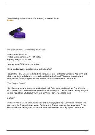 Overall Rating (based on customer reviews): 4.4 out of 5 stars




The specs of ‘Roku LT Streaming Player’ are:

Manufacturer: Roku, Inc.
Product Dimensions: 7.5×7.4×3.1 inches
Shipping Weight: 1.4 pounds

Here are some REAL customer reviews:

“Great media player – excellent value but not perfect”

I bought this Roku LT after looking at the various options – all the Roku models, Apple TV, and
other streaming media boxes. I ultimately decided on the Roku LT because it was the best
value, offered a wide range of channel choices, and seemed intuitive…Read more

“This Thing is Great!!!”

I don’t know why some people complain about their Roku being hard to set up. Five minutes
out of the box and I had Netflix and Amazon Prime running on it, which is what I mainly bought it
for, and no problem whatsoever running it on Wi-Fi. I can even…Read more

“perfect!”

I’ve had my Roku LT for a few weeks now and have enjoyed using it very much. Primarily I’ve
been using the Amazon Instant Video, Pandora, and Crackle channels. I’m an Amazon Prime
member and was looking for a device that could stream in HD since my laptop…Read more




                                                                                           1/2
 