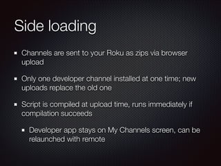 Side loading
Channels are sent to your Roku as zips via browser
upload
Only one developer channel installed at one time; new
uploads replace the old one
Script is compiled at upload time, runs immediately if
compilation succeeds
Developer app stays on My Channels screen, can be
relaunched with remote

 