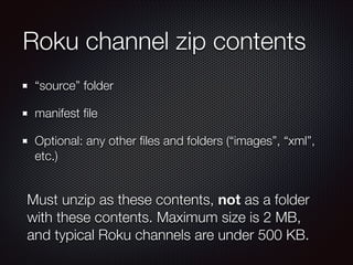 Roku channel zip contents
“source” folder
manifest ﬁle
Optional: any other ﬁles and folders (“images”, “xml”,
etc.)

Must unzip as these contents, not as a folder
with these contents. Maximum size is 2 MB,
and typical Roku channels are under 500 KB.

 