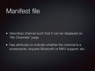 Manifest ﬁle
Describes channel such that it can be displayed on
“My Channels” page
Has attributes to indicate whether the channel is a
screensaver, requires Bluetooth or MKV support, etc.

 