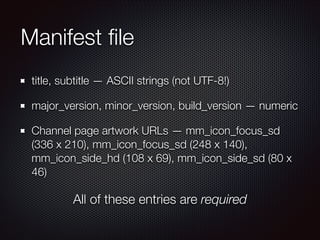 Manifest ﬁle
title, subtitle — ASCII strings (not UTF-8!)
major_version, minor_version, build_version — numeric
Channel page artwork URLs — mm_icon_focus_sd
(336 x 210), mm_icon_focus_sd (248 x 140),
mm_icon_side_hd (108 x 69), mm_icon_side_sd (80 x
46)

All of these entries are required

 