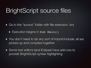 BrightScript source ﬁles
Go in the “source” folder with ﬁle extension .brs
Execution begins in Sub Main()
You don’t need to do any sort of import/include; all are
picked up and compiled together
Some text editors (and Eclipse) have add-ons to
provide BrightScript syntax highlighting

 