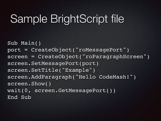 Sample BrightScript ﬁle
Sub Main()!
port = CreateObject("roMessagePort")!
screen = CreateObject("roParagraphScreen")!
screen.SetMessagePort(port)!
screen.SetTitle("Example")!
screen.AddParagraph("Hello CodeMash!")!
screen.Show()!
wait(0, screen.GetMessagePort())!
End Sub

 