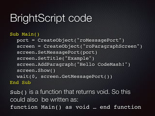 BrightScript code
Sub Main()!
! port = CreateObject("roMessagePort")!
! screen = CreateObject("roParagraphScreen")!
! screen.SetMessagePort(port)!
! screen.SetTitle("Example")!
! screen.AddParagraph("Hello CodeMash!")!
! screen.Show()!
! wait(0, screen.GetMessagePort())!
End Sub

Sub() is a function that returns void. So this

could also be written as:
function Main() as void … end function

 