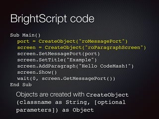BrightScript code
Sub Main()!
! port = CreateObject("roMessagePort")!
! screen = CreateObject("roParagraphScreen")!
! screen.SetMessagePort(port)!
! screen.SetTitle("Example")!
! screen.AddParagraph("Hello CodeMash!")!
! screen.Show()!
! wait(0, screen.GetMessagePort())!
End Sub

Objects are created with CreateObject
(classname as String, [optional
parameters]) as Object	

 