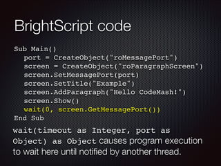 BrightScript code
Sub Main()!
! port = CreateObject("roMessagePort")!
! screen = CreateObject("roParagraphScreen")!
! screen.SetMessagePort(port)!
! screen.SetTitle("Example")!
! screen.AddParagraph("Hello CodeMash!")!
! screen.Show()!
! wait(0, screen.GetMessagePort())!
End Sub

wait(timeout as Integer, port as
Object) as Object causes program execution

to wait here until notiﬁed by another thread.

 