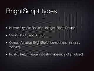BrightScript types
Numeric types: Boolean, Integer, Float, Double
String (ASCII, not UTF-8)
Object: A native BrightScript component (roFoo,
roBar)
Invalid: Return value indicating absence of an object

 