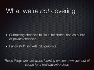What we’re not covering

Submitting channels to Roku for distribution as public
or private channels
Fancy stuff (sockets, 2D graphics)

These things are well worth learning on your own, just out of
scope for a half-day intro class

 