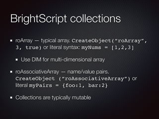 BrightScript collections
roArray — typical array. CreateObject(“roArray”,
3, true) or literal syntax: myNums = [1,2,3]
Use DIM for multi-dimensional array
roAssociativeArray — name/value pairs.
CreateObject (“roAssociativeArray”) or
literal myPairs = {foo:1, bar:2}
Collections are typically mutable

 