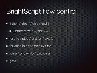 BrightScript ﬂow control
if then / else if / else / end if
Compare with =, not ==
for / to / step / end for / exit for
for each in / end for / exit for
while / end while / exit while
goto

 