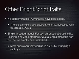 Other BrightScript traits
No global variables. All variables have local scope.
There is a single global associative array, accessed with
GetGlobalAA()
Single-threaded model. For asynchronous operations like
user input or video playback, wait() on a message port
and act on event when unblocked.
Most apps eventually end up in a while wrapping a
wait().

 