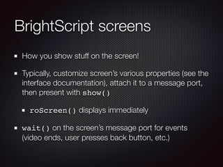 BrightScript screens
How you show stuff on the screen!
Typically, customize screen’s various properties (see the
interface documentation), attach it to a message port,
then present with show()
roScreen() displays immediately
wait() on the screen’s message port for events
(video ends, user presses back button, etc.)

 