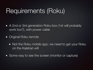 Requirements (Roku)
A 2nd or 3rd generation Roku box (1st will probably
work too?), with power cable
Original Roku remote
Not the Roku mobile app; we need to get your Roku
on the Kalahari wiﬁ
Some way to see the screen (monitor or capture)

 