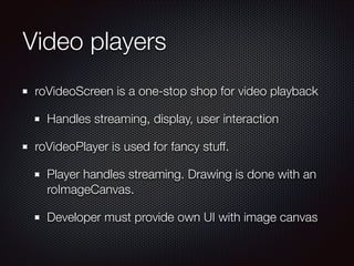 Video players
roVideoScreen is a one-stop shop for video playback
Handles streaming, display, user interaction
roVideoPlayer is used for fancy stuff.
Player handles streaming. Drawing is done with an
roImageCanvas.
Developer must provide own UI with image canvas

 
