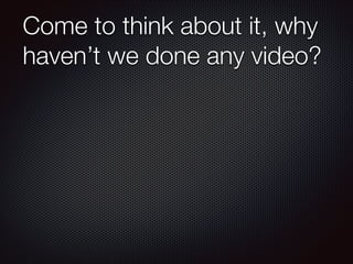 Come to think about it, why
haven’t we done any video?

 