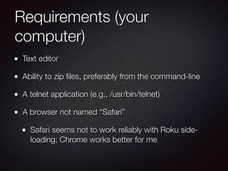 Requirements (your
computer)
Text editor
Ability to zip ﬁles, preferably from the command-line
A telnet application (e.g., /usr/bin/telnet)
A browser not named “Safari”
Safari seems not to work reliably with Roku sideloading; Chrome works better for me

 