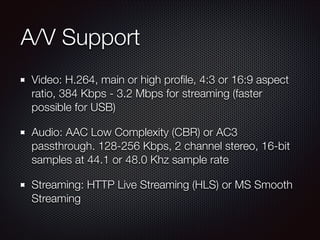 A/V Support
Video: H.264, main or high proﬁle, 4:3 or 16:9 aspect
ratio, 384 Kbps - 3.2 Mbps for streaming (faster
possible for USB)
Audio: AAC Low Complexity (CBR) or AC3
passthrough. 128-256 Kbps, 2 channel stereo, 16-bit
samples at 44.1 or 48.0 Khz sample rate
Streaming: HTTP Live Streaming (HLS) or MS Smooth
Streaming

 