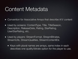 Content Metadata
Convention for Associative Arrays that describe A/V content
Used by screens: ContentType, Title, TitleSeason,
Description, ReleaseDate, Rating, StarRating,
UserStarRating, etc.
Used by players: StreamFormat, StreamBitrates,
StreamUrls, StreamQualities, StreamContentIDs
Keys with plural names are arrays, same index in each
describes one quality/bitrate option for the player to use.

 