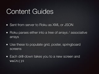 Content Guides
Sent from server to Roku as XML or JSON
Roku parses either into a tree of arrays / associative
arrays
Use these to populate grid, poster, springboard
screens
Each drill-down takes you to a new screen and
wait()s

 