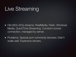 Live Streaming
Old (90’s-00’s) streams: RealMedia, Flash, Windows
Media, QuickTime Streaming. Constant socket
connection, managed by server.
Problems: Special port commonly blocked. Didn’t
scale well. Expensive servers.

 