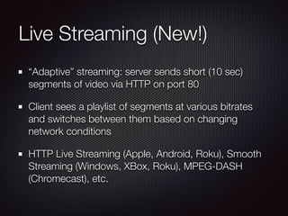 Live Streaming (New!)
“Adaptive” streaming: server sends short (10 sec)
segments of video via HTTP on port 80
Client sees a playlist of segments at various bitrates
and switches between them based on changing
network conditions
HTTP Live Streaming (Apple, Android, Roku), Smooth
Streaming (Windows, XBox, Roku), MPEG-DASH
(Chromecast), etc.

 