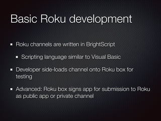Basic Roku development
Roku channels are written in BrightScript
Scripting language similar to Visual Basic
Developer side-loads channel onto Roku box for
testing
Advanced: Roku box signs app for submission to Roku
as public app or private channel

 