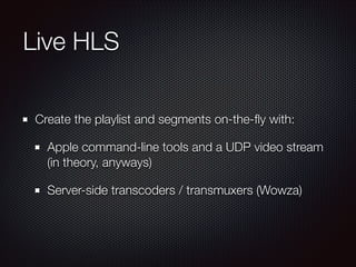 Live HLS
Create the playlist and segments on-the-ﬂy with:
Apple command-line tools and a UDP video stream
(in theory, anyways)
Server-side transcoders / transmuxers (Wowza)

 