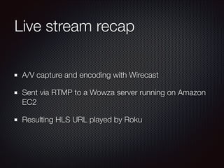 Live stream recap
A/V capture and encoding with Wirecast
Sent via RTMP to a Wowza server running on Amazon
EC2
Resulting HLS URL played by Roku

 