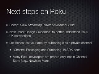 Next steps on Roku
Recap: Roku Streaming Player Developer Guide
Next, read “Design Guidelines” to better understand Roku
UX conventions
Let friends test your app by publishing it as a private channel
“Channel Packaging and Publishing” in SDK docs
Many Roku developers are private-only, not in Channel
Store (e.g., Nowhere Man)

 