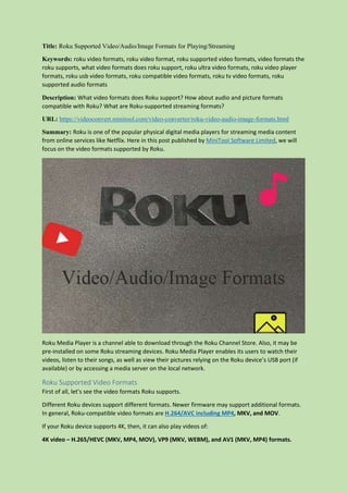 Title: Roku Supported Video/Audio/Image Formats for Playing/Streaming
Keywords: roku video formats, roku video format, roku supported video formats, video formats the
roku supports, what video formats does roku support, roku ultra video formats, roku video player
formats, roku usb video formats, roku compatible video formats, roku tv video formats, roku
supported audio formats
Description: What video formats does Roku support? How about audio and picture formats
compatible with Roku? What are Roku-supported streaming formats?
URL: https://videoconvert.minitool.com/video-converter/roku-video-audio-image-formats.html
Summary: Roku is one of the popular physical digital media players for streaming media content
from online services like Netflix. Here in this post published by MiniTool Software Limited, we will
focus on the video formats supported by Roku.
Roku Media Player is a channel able to download through the Roku Channel Store. Also, it may be
pre-installed on some Roku streaming devices. Roku Media Player enables its users to watch their
videos, listen to their songs, as well as view their pictures relying on the Roku device’s USB port (if
available) or by accessing a media server on the local network.
Roku Supported Video Formats
First of all, let’s see the video formats Roku supports.
Different Roku devices support different formats. Newer firmware may support additional formats.
In general, Roku-compatible video formats are H.264/AVC including MP4, MKV, and MOV.
If your Roku device supports 4K, then, it can also play videos of:
4K video – H.265/HEVC (MKV, MP4, MOV), VP9 (MKV, WEBM), and AV1 (MKV, MP4) formats.
 