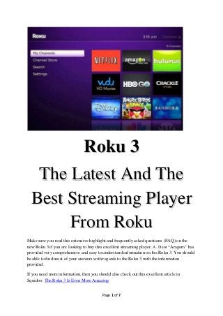 Roku 3
   The Latest And The
  Best Streaming Player
       From Roku
Make sure you read this extensive highlight and frequently asked questions (FAQ) on the
new Roku 3 if you are looking to buy this excellent streaming player. A. Dent “Aragorn” has
provided very comprehensive and easy to understand information on the Roku 3. You should
be able to find most of your answers with regards to the Roku 3 with the information
provided.

If you need more information, then you should also check out this excellent article in
Squidoo: The Roku 3 Is Even More Amazing


                                          Page 1 of 7
 