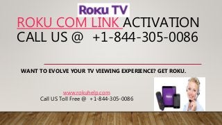 ROKU COM LINK ACTIVATION
CALL US @ +1-844-305-0086
WANT TO EVOLVE YOUR TV VIEWING EXPERIENCE? GET ROKU.
www.rokuhelp.com
Call US Toll Free @ +1-844-305-0086
 