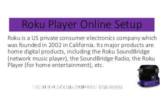 Roku Player Online Setup
Roku is a US private consumer electronics company which
was founded in 2002 in California. Its major products are
home digital products, including the Roku SoundBridge
(network music player), the SoundBridge Radio, the Roku
Player (for home entertainment), etc.
 