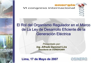 El Rol del Organismo Regulador en el Marco
       de La Ley de Desarrollo Eficiente de la
                Generación Eléctrica

                     Presentado por:
               Ing. Alfredo Dammert Lira
                 Presidente de OSINERGMIN



1     Lima, 17 de Mayo de 2007
 