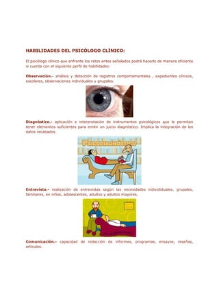 HABILIDADES DEL PSICÓLOGO CLÍNICO:

El psicólogo clínico que enfrente los retos antes señalados podrá hacerlo de manera eficiente
si cuenta con el siguiente perfil de habilidades:

Observación.- análisis y detección de registros comportamentales , expedientes clínicos,
escolares, observaciones individuales y grupales.




Diagnóstico.- aplicación e interpretación de instrumentos psicológicos que le permitan
tener elementos suficientes para emitir un juicio diagnóstico. Implica la integración de los
datos recabados.




Entrevista.- realización de entrevistas según las necesidades individiduales, grupales,
familiares, en niños, adolescentes, adultos y adultos mayores.




Comunicación.- capacidad de redacción de informes, programas, ensayos, reseñas,
artículos.
 