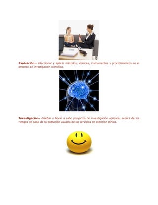 Evaluación.- seleccionar y aplicar métodos, técnicas, instrumentos y procedimientos en el
proceso de investigación científica.




Investigación.- diseñar y llevar a cabo proyectos de investigación aplicada, acerca de los
riesgos de salud de la población usuaria de los servicios de atención clínica.
 