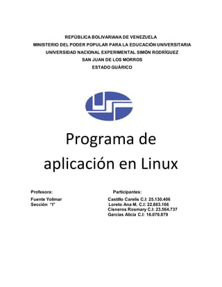 REPÚBLICA BOLIVARIANA DE VENEZUELA 
MINISTERIO DEL PODER POPULAR PARA LA EDUCACIÓN UNIVERSITARIA 
UNIVERSIDAD NACIONAL EXPERIMENTAL SIMÓN RODRÍGUEZ 
SAN JUAN DE LOS MORROS 
ESTADO GUÁRICO 
Programa de 
aplicación en Linux 
Profesora: Participantes: 
Fuente Yolimar Castillo Carelis C.I: 25.130.406 
Sección “I” Loreto Ana M. C.I: 22.883.166 
Cisneros Rosmary C.I: 23.564.737 
Garcías Alicia C.I: 16.076.879 
 