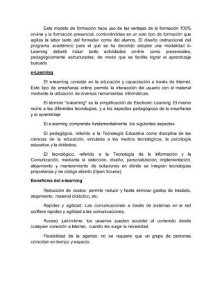 Este modelo de formación hace uso de las ventajas de la formación 100% 
on-line y la formación presencial, combinándolas en un solo tipo de formación que 
agiliza la labor tanto del formador como del alumno. El diseño instruccional del 
programa académico para el que se ha decidido adoptar una modalidad b- 
Learning deberá incluir tanto actividades on-line como presenciales, 
pedagógicamente estructuradas, de modo que se facilite lograr el aprendizaje 
buscado 
e-Learning 
El e-learning consiste en la educación y capacitación a través de Internet. 
Este tipo de enseñanza online permite la interacción del usuario con el material 
mediante la utilización de diversas herramientas informáticas. 
El término "e-learning" es la simplificación de Electronic Learning. El mismo 
reúne a las diferentes tecnologías, y a los aspectos pedagógicos de la enseñanza 
y el aprendizaje 
El e-learning comprende fundamentalmente los siguientes aspectos: 
El pedagógico, referido a la Tecnología Educativa como disciplina de las 
ciencias de la educación, vinculada a los medios tecnológicos, la psicología 
educativa y la didáctica. 
El tecnológico, referido a la Tecnología de la Información y la 
Comunicación, mediante la selección, diseño, personalización, implementación, 
alojamiento y mantenimiento de soluciones en dónde se integran tecnologías 
propietarias y de código abierto (Open Source). 
Beneficios del e-learning 
Reducción de costos: permite reducir y hasta eliminar gastos de traslado, 
alojamiento, material didáctico, etc. 
Rapidez y agilidad: Las comunicaciones a través de sistemas en la red 
confiere rapidez y agilidad a las comunicaciones. 
Acceso just-in-time: los usuarios pueden acceder al contenido desde 
cualquier conexión a Internet, cuando les surge la necesidad. 
Flexibilidad de la agenda: no se requiere que un grupo de personas 
coincidan en tiempo y espacio. 
 