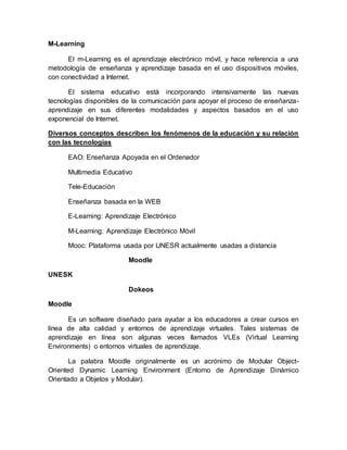 M-Learning 
El m-Learning es el aprendizaje electrónico móvil, y hace referencia a una 
metodología de enseñanza y aprendizaje basada en el uso dispositivos móviles, 
con conectividad a Internet. 
El sistema educativo está incorporando intensivamente las nuevas 
tecnologías disponibles de la comunicación para apoyar el proceso de enseñanza-aprendizaje 
en sus diferentes modalidades y aspectos basados en el uso 
exponencial de Internet. 
Diversos conceptos describen los fenómenos de la educación y su relación 
con las tecnologías 
EAO: Enseñanza Apoyada en el Ordenador 
Multimedia Educativo 
Tele-Educación 
Enseñanza basada en la WEB 
E-Learning: Aprendizaje Electrónico 
M-Learning: Aprendizaje Electrónico Móvil 
Mooc: Plataforma usada por UNESR actualmente usadas a distancia 
Moodle 
UNESK 
Dokeos 
Moodle 
Es un software diseñado para ayudar a los educadores a crear cursos en 
línea de alta calidad y entornos de aprendizaje virtuales. Tales sistemas de 
aprendizaje en línea son algunas veces llamados VLEs (Virtual Learning 
Environments) o entornos virtuales de aprendizaje. 
La palabra Moodle originalmente es un acrónimo de Modular Object- 
Oriented Dynamic Learning Environment (Entorno de Aprendizaje Dinámico 
Orientado a Objetos y Modular). 
 