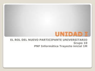 UNIDAD I
EL ROL DEL NUEVO PARTICIPANTE UNIVERSITARIO
Grupo 10
PNF Informática Trayecto inicial 1M
 