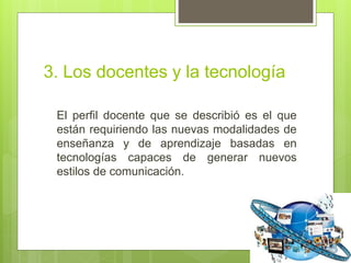 3. Los docentes y la tecnología
El perfil docente que se describió es el que
están requiriendo las nuevas modalidades de
enseñanza y de aprendizaje basadas en
tecnologías capaces de generar nuevos
estilos de comunicación.
 
